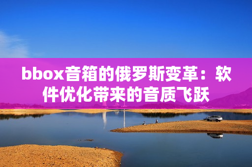 bbox音箱的俄羅斯變革：軟件優(yōu)化帶來的音質(zhì)飛躍