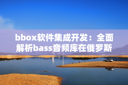 bbox軟件集成開發：全面解析bass音頻庫在俄羅斯的廣泛應用