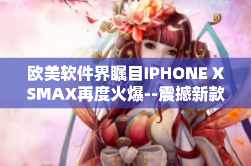 歐美軟件界矚目IPHONE XSMAX再度火爆--震撼新款手機登場!