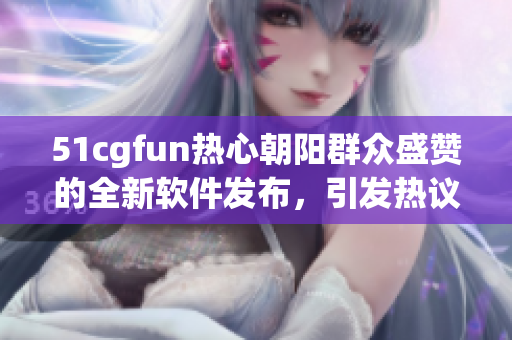 51cgfun熱心朝陽群眾盛贊的全新軟件發布，引發熱議