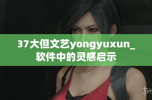 37大但文藝yongyuxun_軟件中的靈感啟示