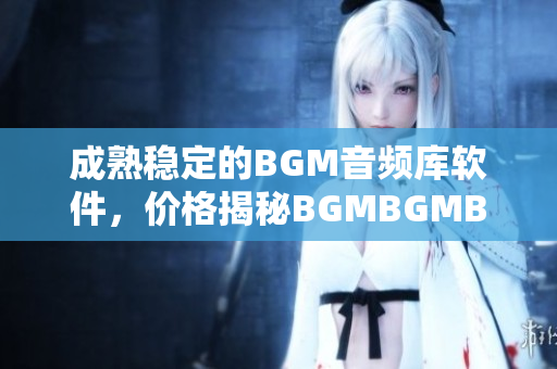 成熟穩定的BGM音頻庫軟件，價格揭秘BGMBGMBGM