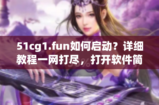 51cg1.fun如何啟動？詳細教程一網打盡，打開軟件簡單易懂