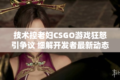 技術控老婦CSGO游戲狂怒引爭議 細解開發者最新動態