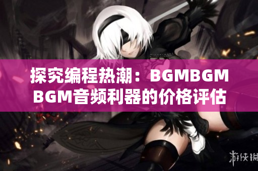 探究編程熱潮：BGMBGMBGM音頻利器的價格評估與使用體驗分享