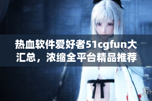 熱血軟件愛好者51cgfun大匯總，濃縮全平臺精品推薦