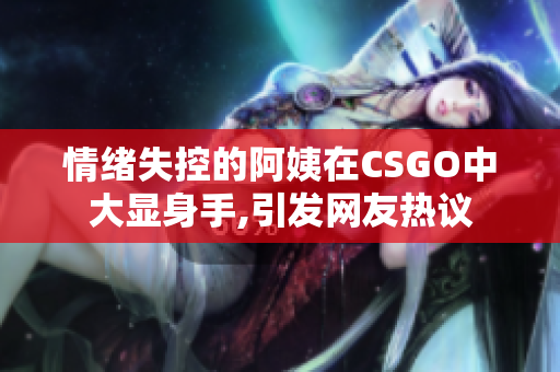 情緒失控的阿姨在CSGO中大顯身手,引發網友熱議