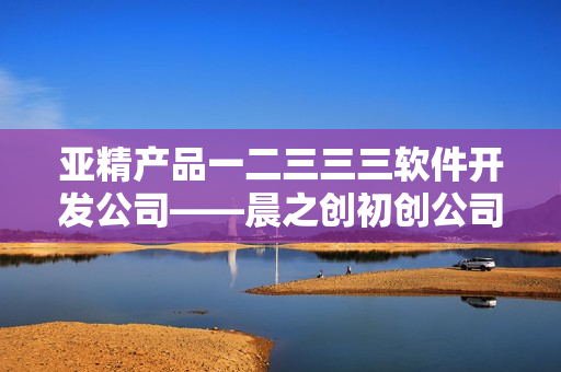 亞精產(chǎn)品一二三三三軟件開發(fā)公司——晨之創(chuàng)初創(chuàng)公司初突破