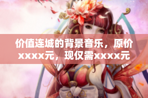 價值連城的背景音樂，原價xxxx元，現(xiàn)僅需xxxx元，更趨完美方案！