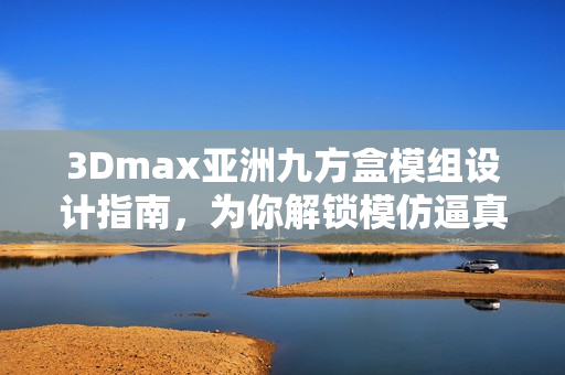 3Dmax亞洲九方盒模組設計指南，為你解鎖模仿逼真的視覺效果