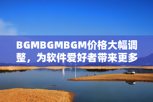 BGMBGMBGM價(jià)格大幅調(diào)整，為軟件愛(ài)好者帶來(lái)更多選擇與優(yōu)惠