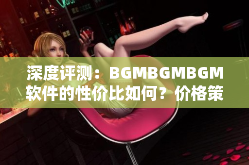 深度評測：BGMBGMBGM軟件的性價比如何？價格策略到底合理嗎？