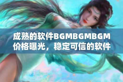 成熟的軟件BGMBGMBGM價(jià)格曝光，穩(wěn)定可信的軟件交易平臺同步更新