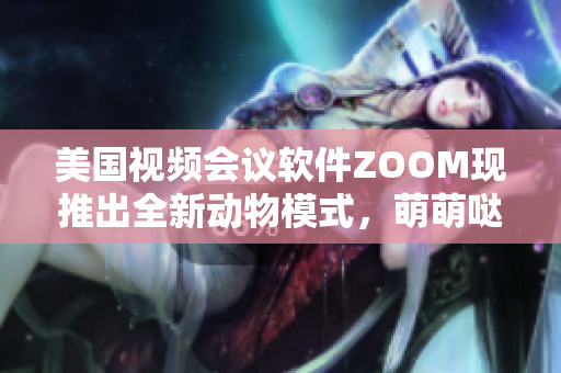 美國視頻會議軟件ZOOM現推出全新動物模式，萌萌噠，快來體驗吧!