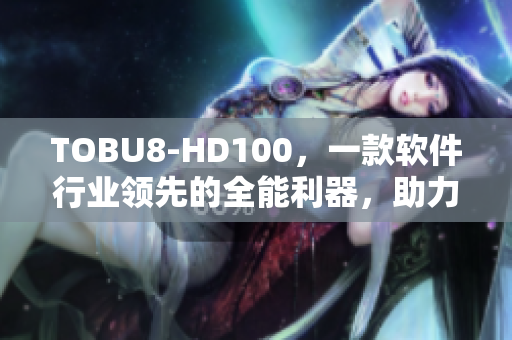 TOBU8-HD100，一款軟件行業領先的全能利器，助力您實現高效辦公