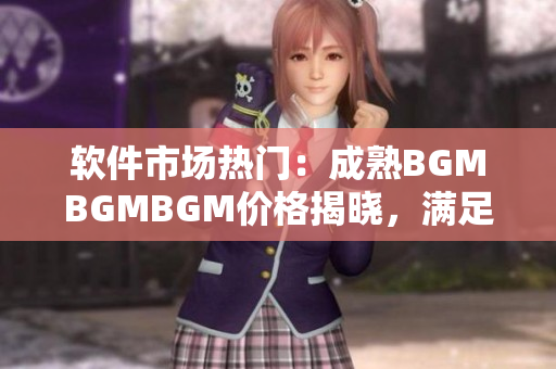 軟件市場熱門：成熟BGMBGMBGM價格揭曉，滿足你對頂尖軟件的需求