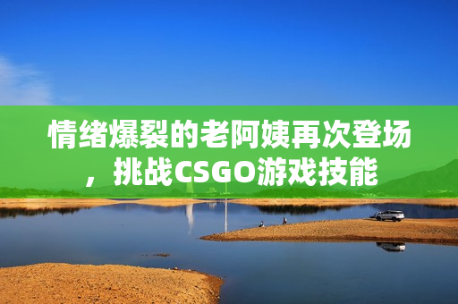 情緒爆裂的老阿姨再次登場，挑戰CSGO游戲技能