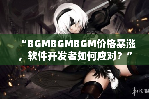 “BGMBGMBGM價格暴漲，軟件開發者如何應對？”