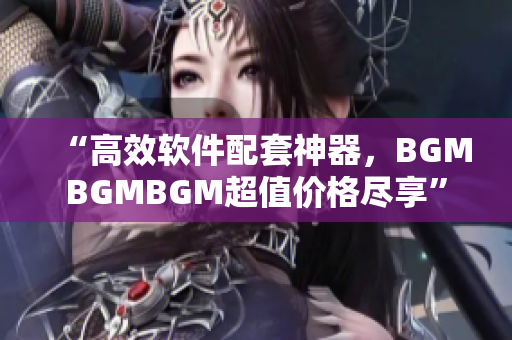 “高效軟件配套神器，BGMBGMBGM超值價格盡享”