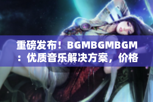 重磅發布！BGMBGMBGM：優質音樂解決方案，價格超級實惠！