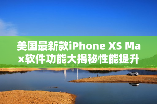 美國(guó)最新款iPhone XS Max軟件功能大揭秘性能提升 