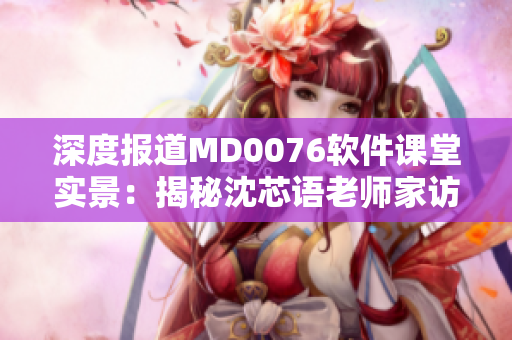 深度報道MD0076軟件課堂實景：揭秘沈芯語老師家訪全程