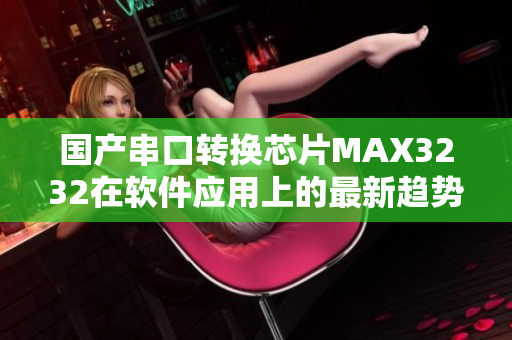 國產串口轉換芯片MAX3232在軟件應用上的最新趨勢詳解