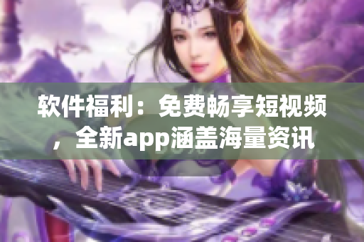 軟件福利：免費暢享短視頻，全新app涵蓋海量資訊