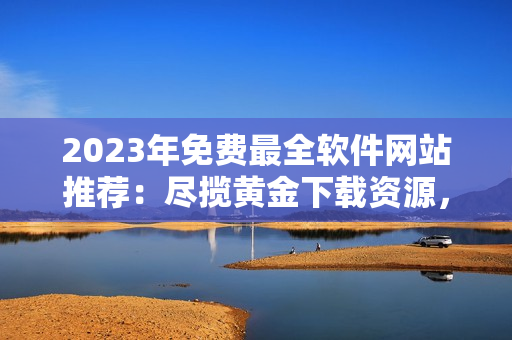 2023年免費最全軟件網站推薦：盡攬黃金下載資源，玩轉全球軟件文化！