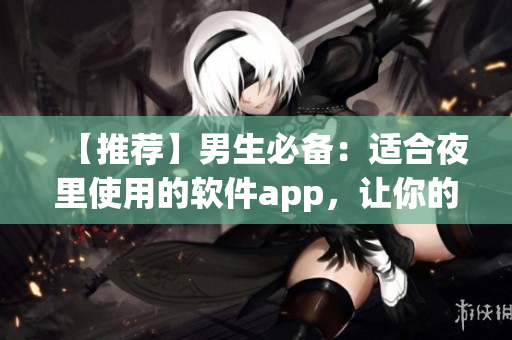 【推薦】男生必備：適合夜里使用的軟件app，讓你的夜生活更加豐富！