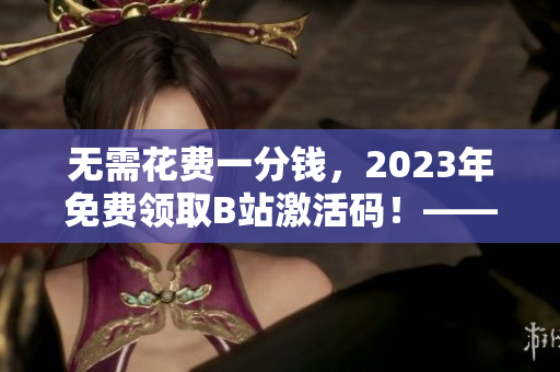 無需花費一分錢，2023年免費領取B站激活碼！——軟件界的福音