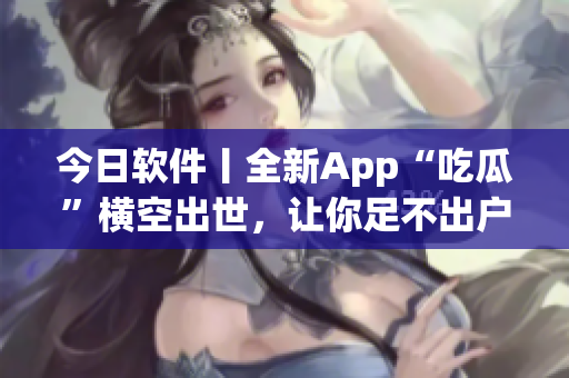 今日軟件丨全新App“吃瓜”橫空出世，讓你足不出戶暢享熱門資訊！