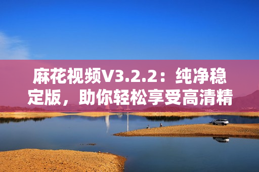 麻花視頻V3.2.2：純凈穩定版，助你輕松享受高清精彩影視！