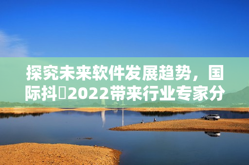 探究未來軟件發展趨勢，國際抖抈2022帶來行業專家分享與思想碰撞