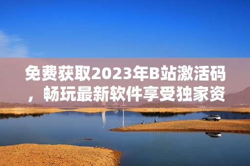 免費(fèi)獲取2023年B站激活碼，暢玩最新軟件享受獨(dú)家資源