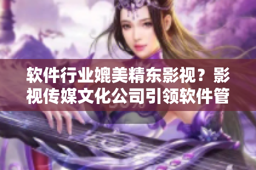 軟件行業(yè)媲美精東影視？影視傳媒文化公司引領(lǐng)軟件管理新時(shí)代！