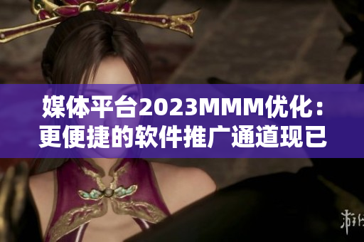 媒體平臺2023MMM優化：更便捷的軟件推廣通道現已上線！