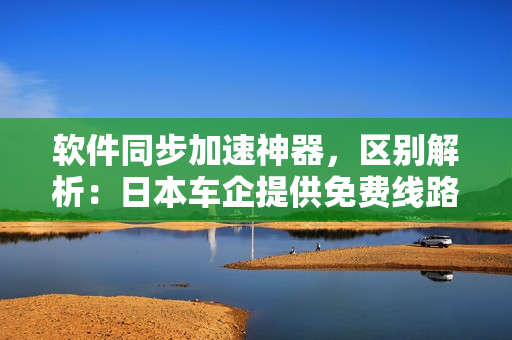 軟件同步加速神器，區(qū)別解析：日本車企提供免費線路，滿足不同軟件需求