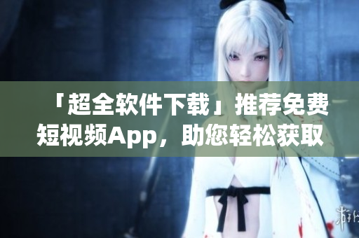 「超全軟件下載」推薦免費短視頻App，助您輕松獲取創(chuàng)新有趣資訊！