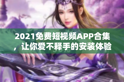 2021免費短視頻APP合集，讓你愛不釋手的安裝體驗