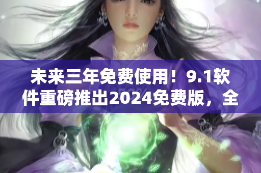 未來三年免費使用！9.1軟件重磅推出2024免費版，全方位升級體驗