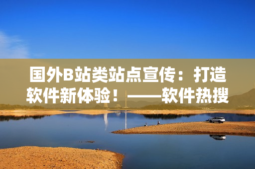 國外B站類站點宣傳：打造軟件新體驗！——軟件熱搜榜單話題聞所未聞