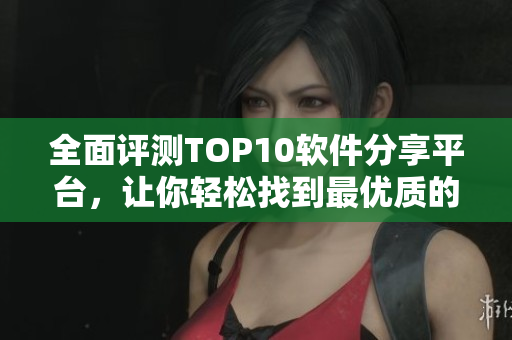 全面評測TOP10軟件分享平臺，讓你輕松找到最優質的軟件資源