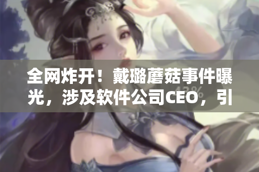 全網炸開！戴璐蘑菇事件曝光，涉及軟件公司CEO，引發業界嘩然