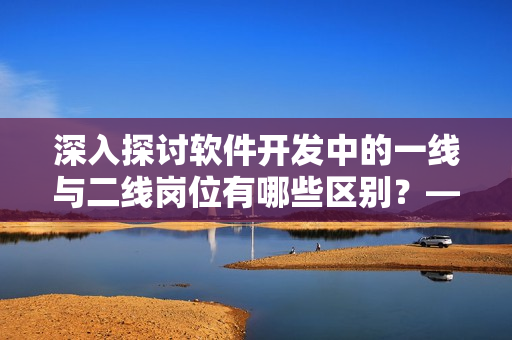 深入探討軟件開發中的一線與二線崗位有哪些區別？——軟件崗位深度解析