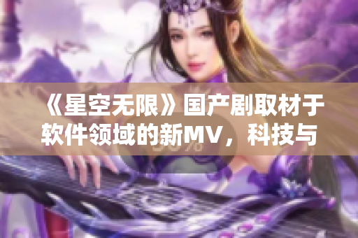 《星空無限》國產劇取材于軟件領域的新MV，科技與藝術的完美結合!