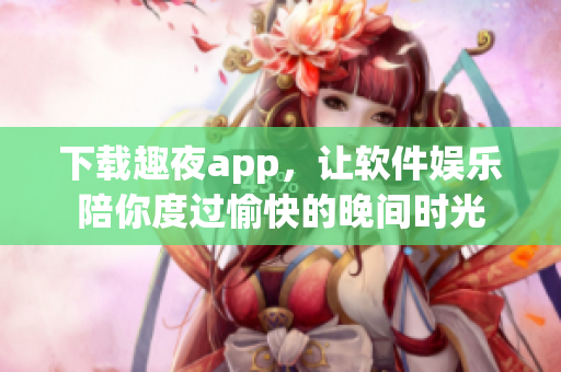 下載趣夜app，讓軟件娛樂陪你度過愉快的晚間時光