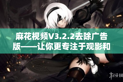 麻花視頻V3.2.2去除廣告版——讓你更專注于觀影和學(xué)習(xí)！