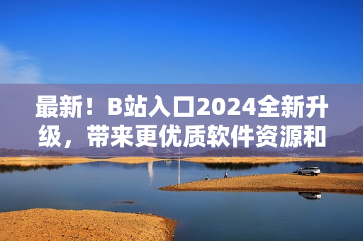 最新！B站入口2024全新升級，帶來更優質軟件資源和精彩內容