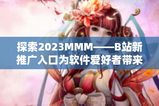 探索2023MMM——B站新推廣入口為軟件愛好者帶來何等創新